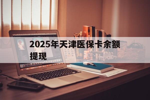 迪庆最新2025年天津医保卡余额提现方法分析(最方便真实的迪庆2025年天津医保卡余额提现多少方法)