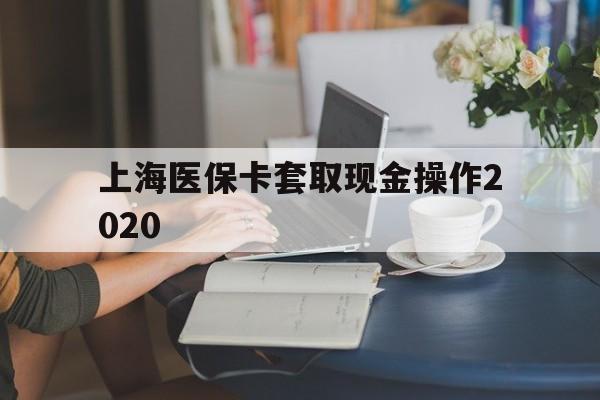 迪庆最新上海医保卡套取现金操作2020方法分析(最方便真实的迪庆上海医保卡套取现金操作2020年方法)